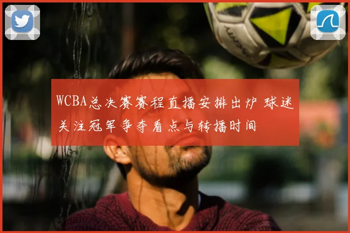 WCBA总决赛赛程直播安排出炉 球迷关注冠军争夺看点与转播时间