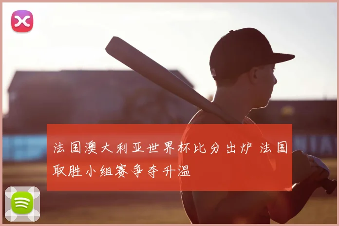 法国澳大利亚世界杯比分出炉 法国取胜小组赛争夺升温