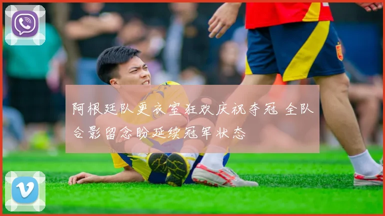 阿根廷队更衣室狂欢庆祝夺冠 全队合影留念盼延续冠军状态