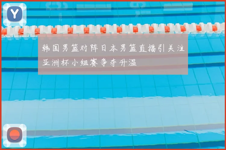 韩国男篮对阵日本男篮直播引关注亚洲杯小组赛争夺升温