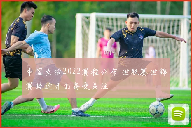 中国女排2022赛程公布 世联赛世锦赛接连开打备受关注