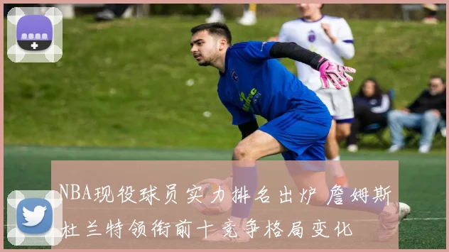 NBA现役球员实力排名出炉 詹姆斯杜兰特领衔前十竞争格局变化