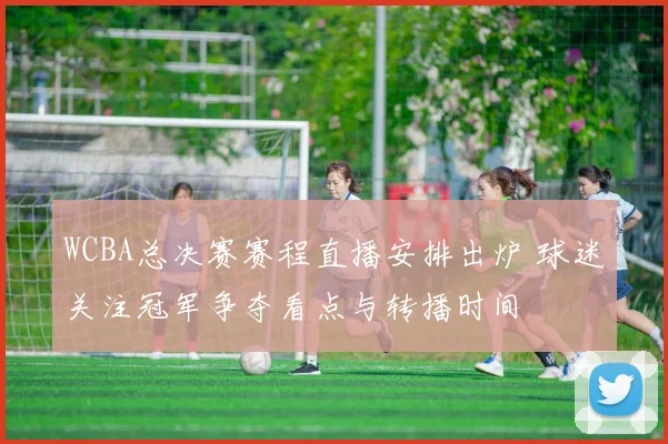 WCBA总决赛赛程直播安排出炉 球迷关注冠军争夺看点与转播时间