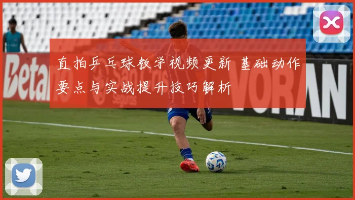 直拍乒乓球教学视频更新 基础动作要点与实战提升技巧解析