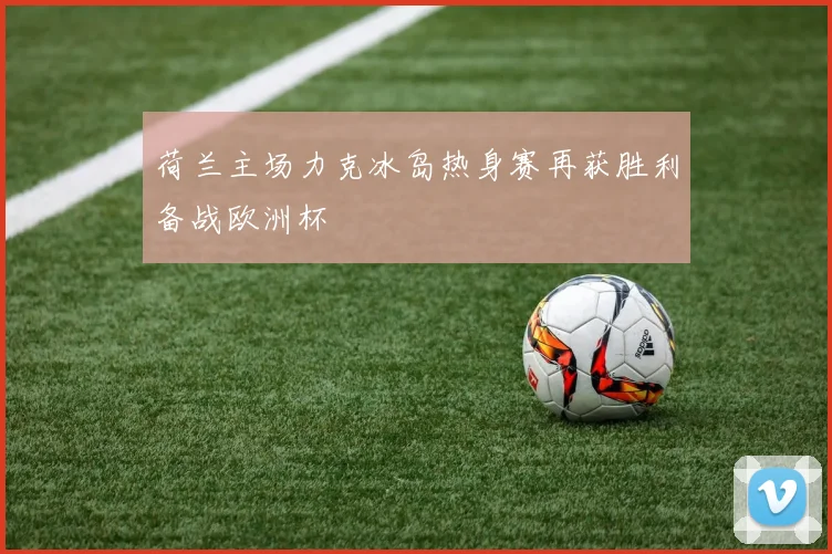 荷兰主场力克冰岛热身赛再获胜利备战欧洲杯