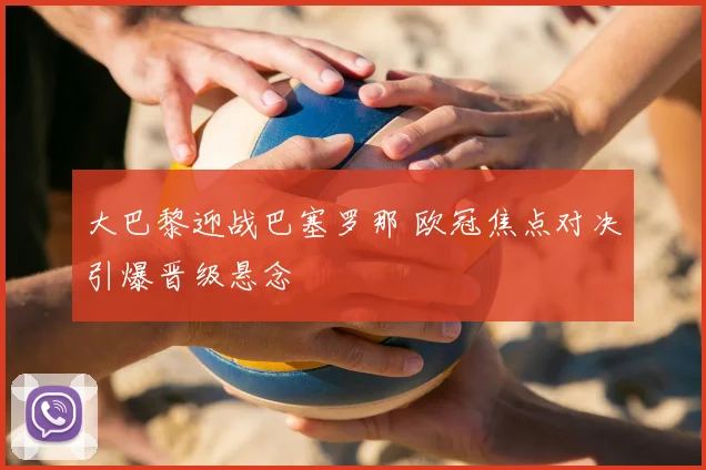 大巴黎迎战巴塞罗那 欧冠焦点对决引爆晋级悬念