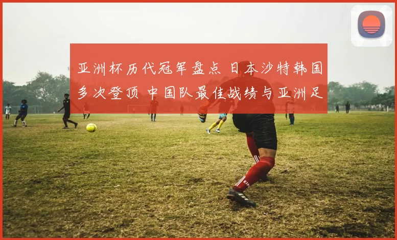 亚洲杯历代冠军盘点 日本沙特韩国多次登顶 中国队最佳战绩与亚洲足坛格局回顾