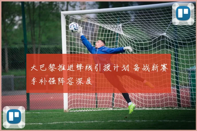 大巴黎推进锋线引援计划 备战新赛季补强阵容深度