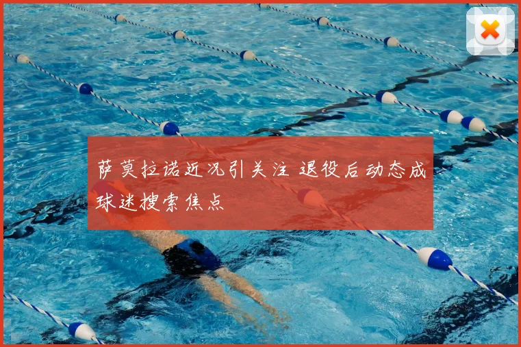 萨莫拉诺近况引关注 退役后动态成球迷搜索焦点