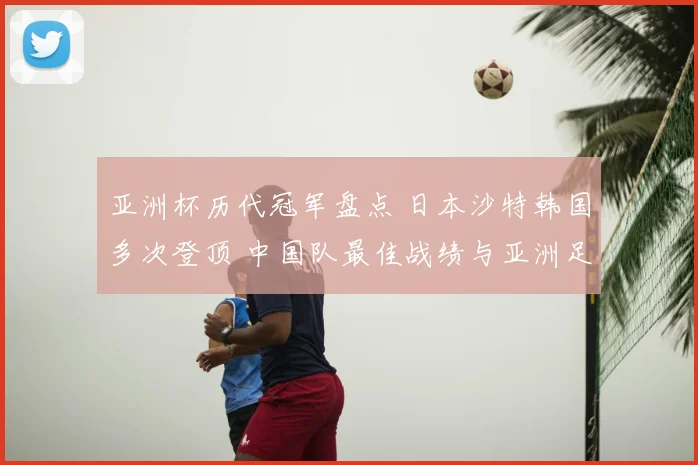 亚洲杯历代冠军盘点 日本沙特韩国多次登顶 中国队最佳战绩与亚洲足坛格局回顾