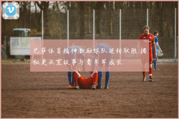 巴萨体育精神激励球队逆转取胜 揭秘更衣室故事与青年军成长