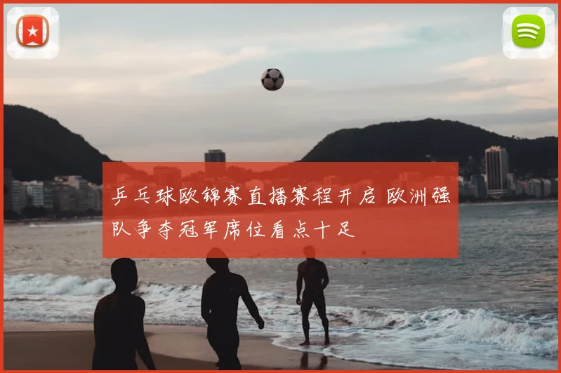 乒乓球欧锦赛直播赛程开启 欧洲强队争夺冠军席位看点十足
