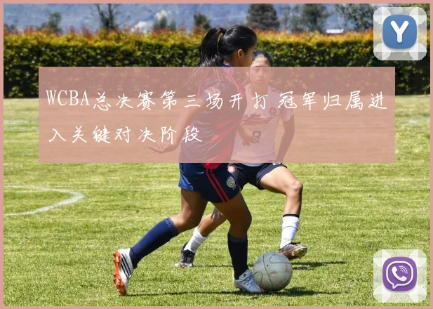 WCBA总决赛第三场开打 冠军归属进入关键对决阶段