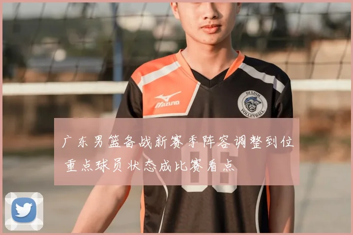 广东男篮备战新赛季阵容调整到位 重点球员状态成比赛看点