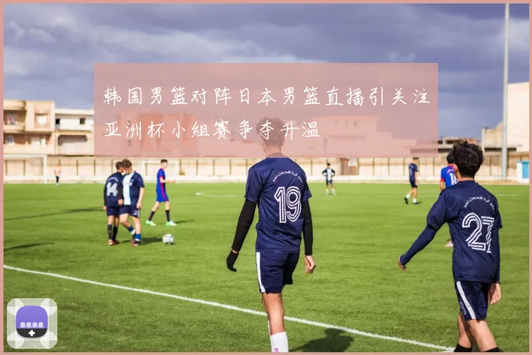 韩国男篮对阵日本男篮直播引关注亚洲杯小组赛争夺升温