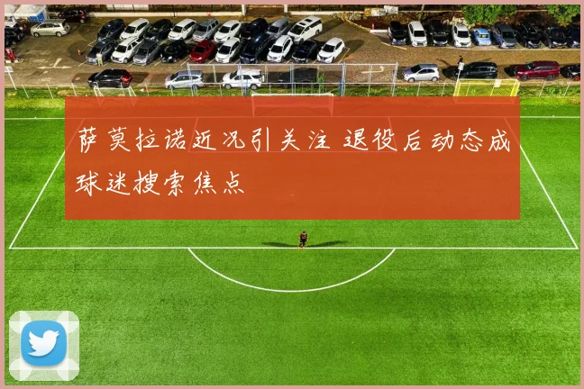 萨莫拉诺近况引关注 退役后动态成球迷搜索焦点