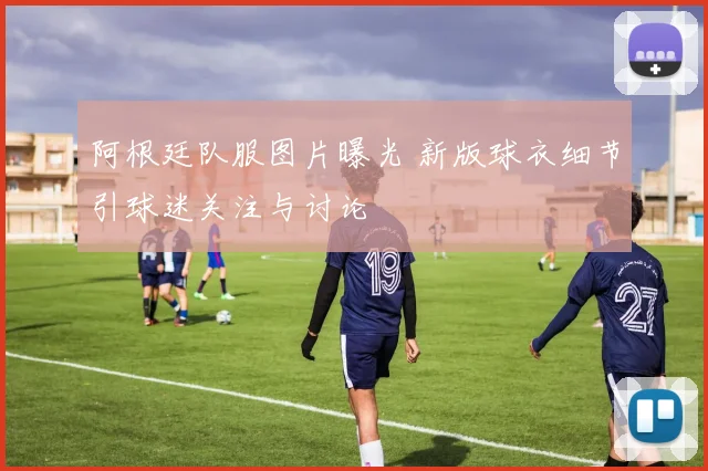 阿根廷队服图片曝光 新版球衣细节引球迷关注与讨论