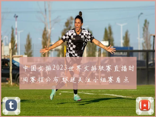 中国女排2023世界女排联赛直播时间赛程公布 球迷关注小组赛看点