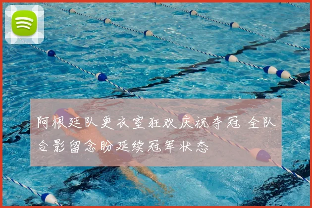 阿根廷队更衣室狂欢庆祝夺冠 全队合影留念盼延续冠军状态