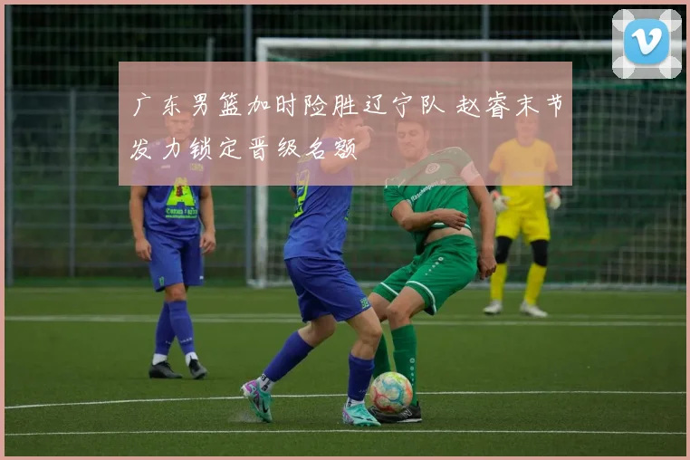 广东男篮加时险胜辽宁队 赵睿末节发力锁定晋级名额