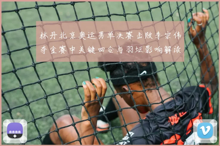 林丹北京奥运男单决赛击败李宗伟夺金赛中关键回合与羽坛影响解读