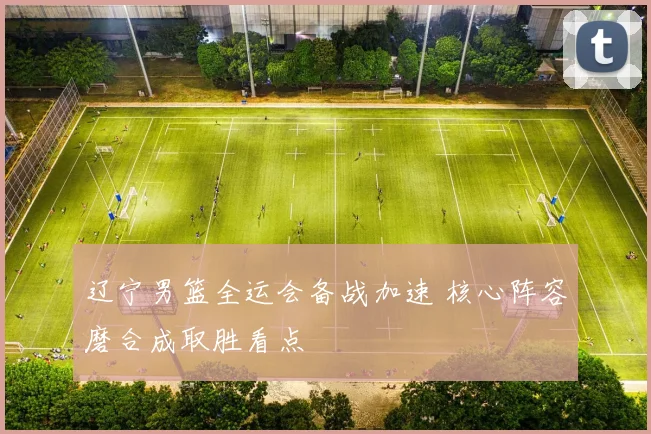 辽宁男篮全运会备战加速 核心阵容磨合成取胜看点