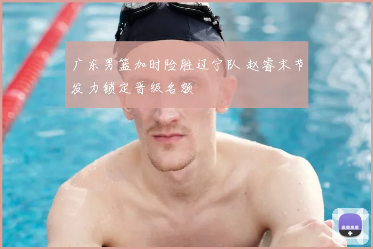 广东男篮加时险胜辽宁队 赵睿末节发力锁定晋级名额