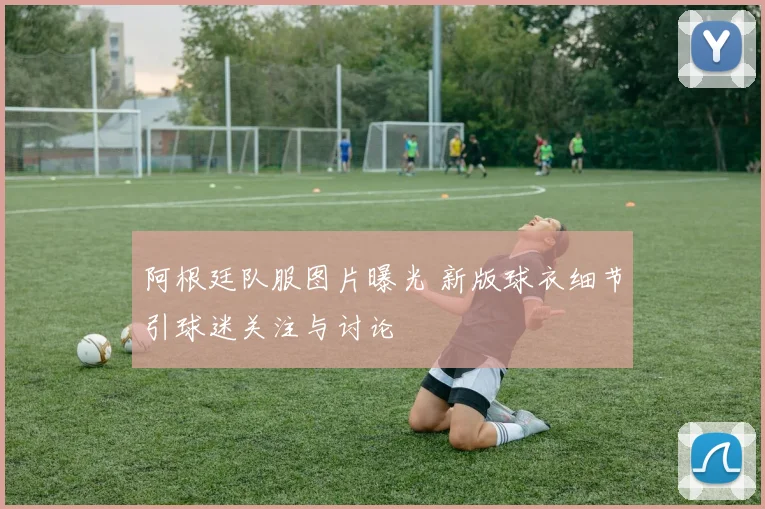 阿根廷队服图片曝光 新版球衣细节引球迷关注与讨论