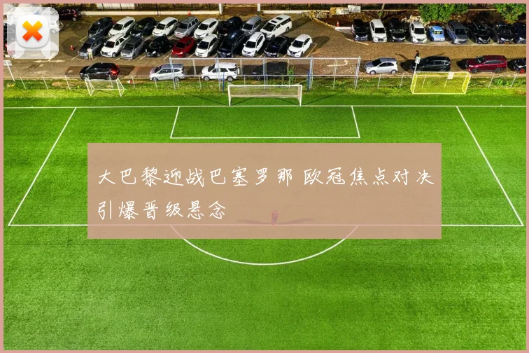 大巴黎迎战巴塞罗那 欧冠焦点对决引爆晋级悬念