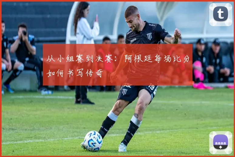 从小组赛到决赛：阿根廷每场比分如何书写传奇
