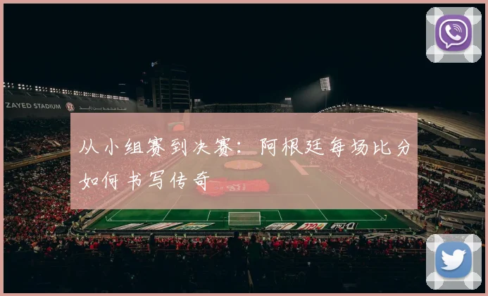 从小组赛到决赛：阿根廷每场比分如何书写传奇
