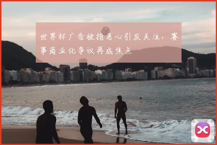 世界杯广告被指恶心引发关注，赛事商业化争议再成焦点