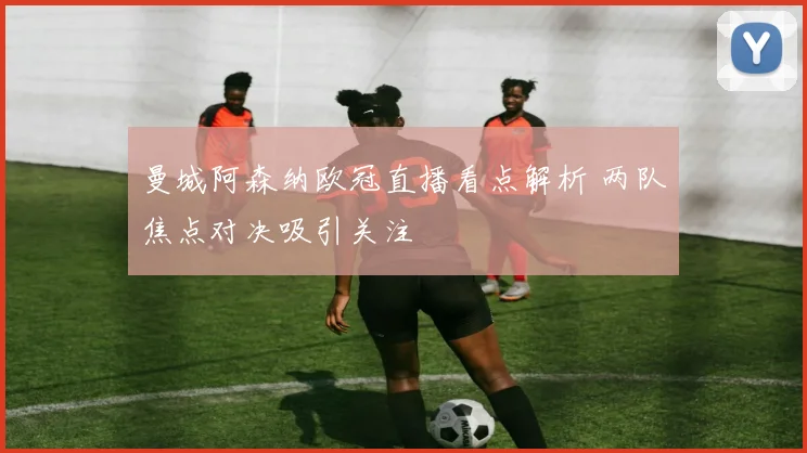 曼城阿森纳欧冠直播看点解析 两队焦点对决吸引关注