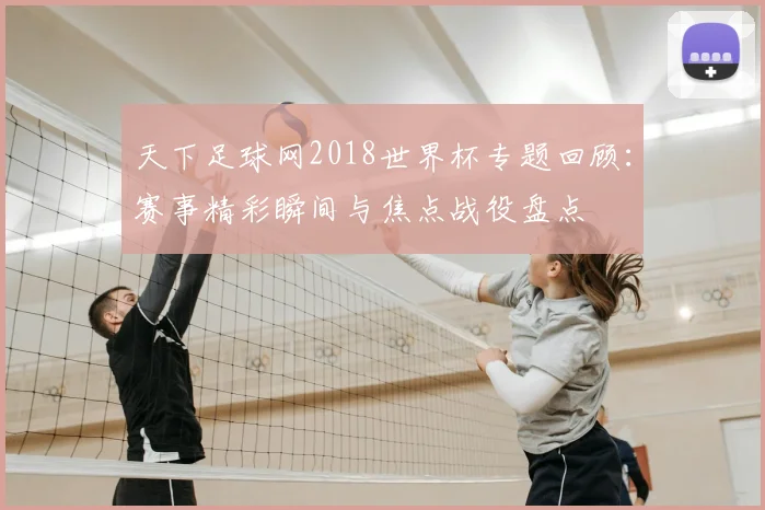 天下足球网2018世界杯专题回顾:赛事精彩瞬间与焦点战役盘点