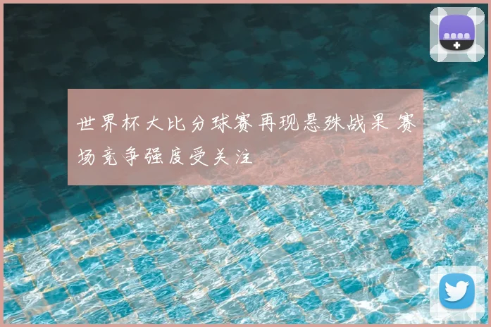 世界杯大比分球赛再现悬殊战果 赛场竞争强度受关注