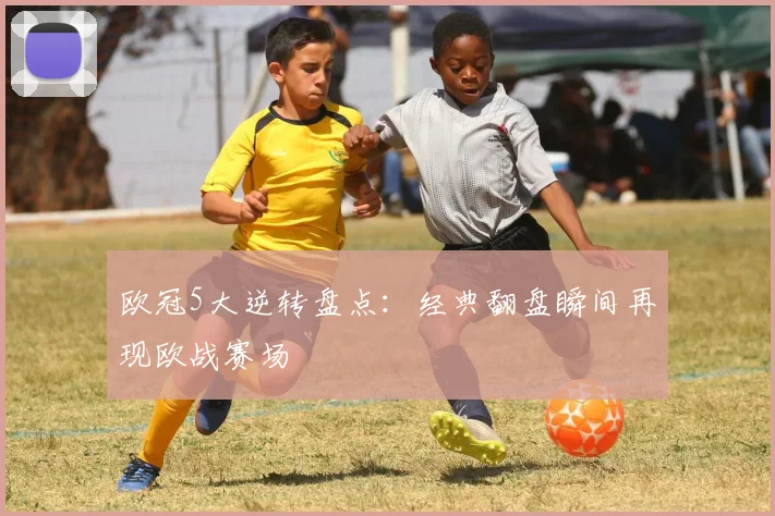 欧冠5大逆转盘点：经典翻盘瞬间再现欧战赛场