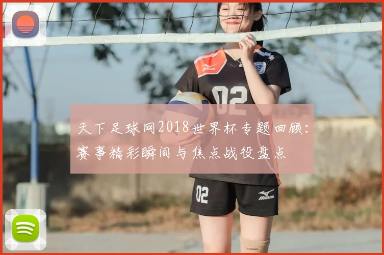 天下足球网2018世界杯专题回顾：赛事精彩瞬间与焦点战役盘点