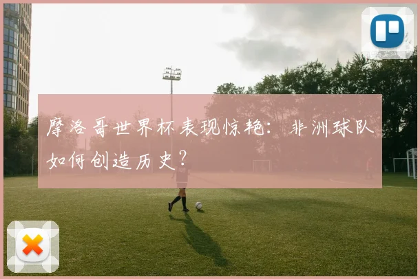 摩洛哥世界杯表现惊艳:非洲球队如何创造历史?