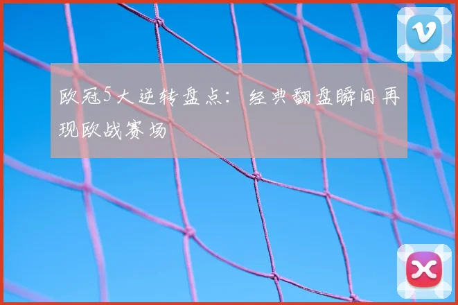 欧冠5大逆转盘点：经典翻盘瞬间再现欧战赛场