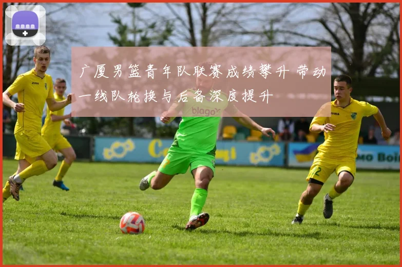 广厦男篮青年队联赛成绩攀升 带动一线队轮换与后备深度提升