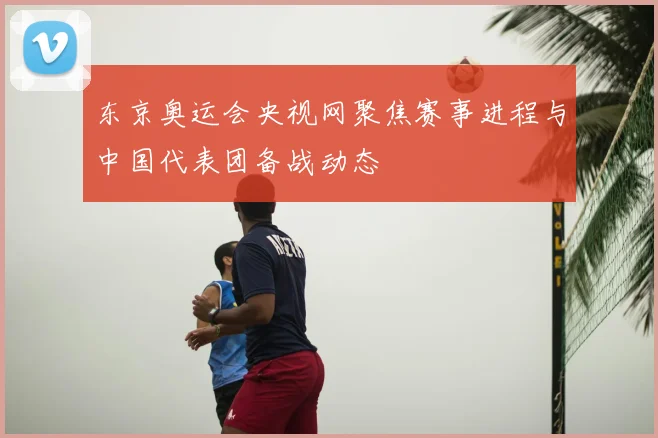 东京奥运会央视网聚焦赛事进程与中国代表团备战动态
