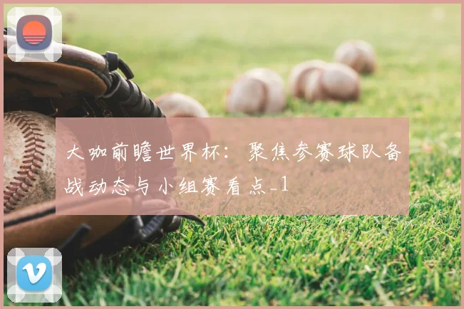 大咖前瞻世界杯:聚焦参赛球队备战动态与小组赛看点_1