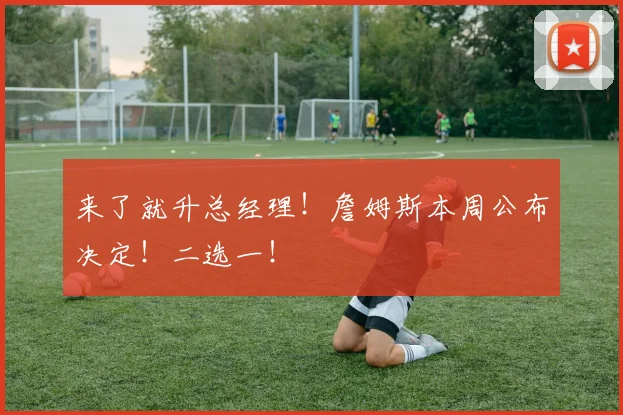 来了就升总经理！詹姆斯本周公布决定！二选一！