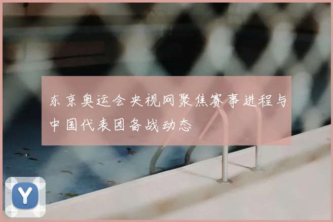 东京奥运会央视网聚焦赛事进程与中国代表团备战动态