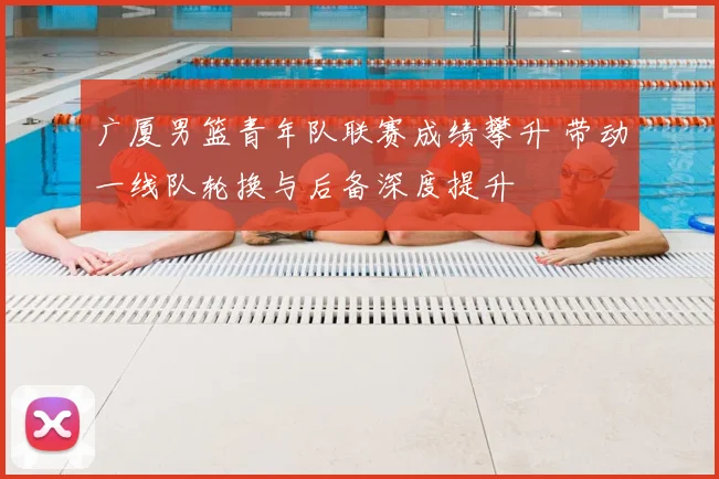 广厦男篮青年队联赛成绩攀升 带动一线队轮换与后备深度提升