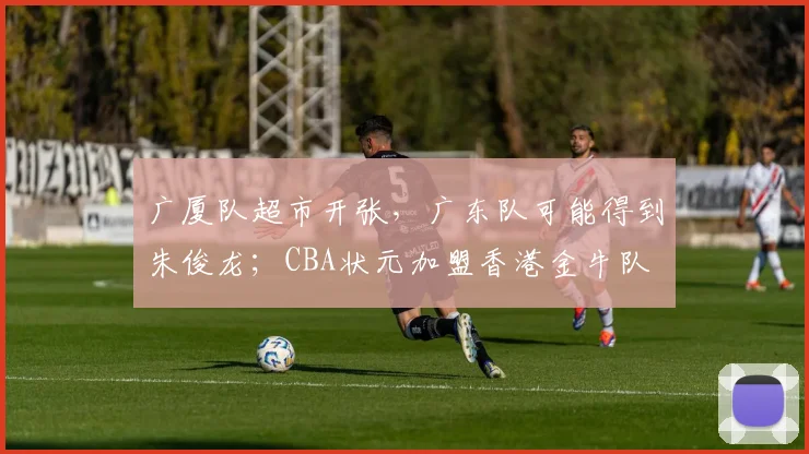 广厦队超市开张，广东队可能得到朱俊龙；CBA状元加盟香港金牛队