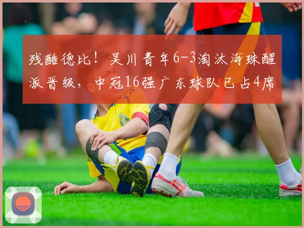残酷德比！吴川青年6-3淘汰海珠醒派晋级，中冠16强广东球队已占4席