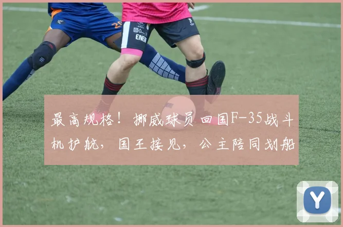 最高规格!挪威球员回国F-35战斗机护航,国王接见,公主陪同划船庆祝