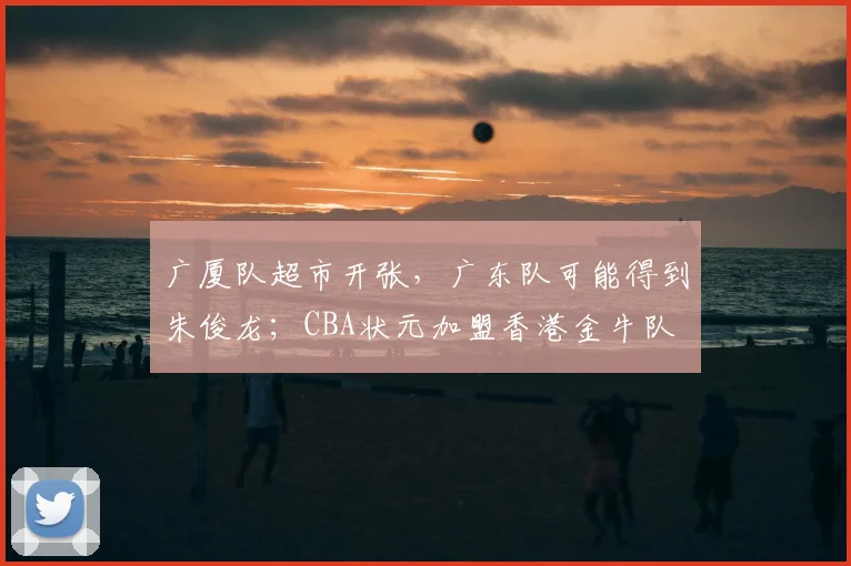 广厦队超市开张，广东队可能得到朱俊龙；CBA状元加盟香港金牛队