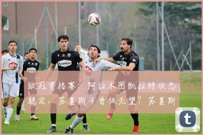 欧冠资格赛:阿拉木图凯拉特状态稳定,苏基斯卡晋级无望?苏基斯卡VS阿拉木图凯拉特